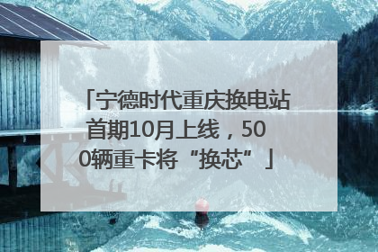 宁德时代重庆换电站首期10月上线，500辆重卡将“换芯”