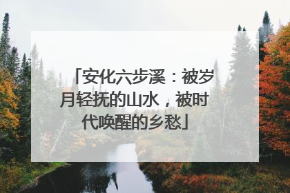 安化六步溪：被岁月轻抚的山水，被时代唤醒的乡愁