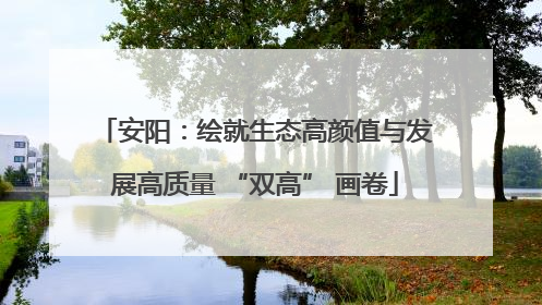 安阳：绘就生态高颜值与发展高质量 “双高” 画卷