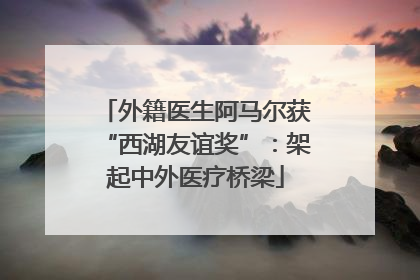 外籍医生阿马尔获“西湖友谊奖”：架起中外医疗桥梁
