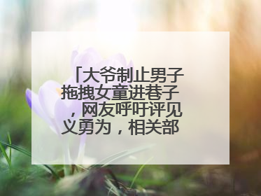 大爷制止男子拖拽女童进巷子，网友呼吁评见义勇为，相关部门：正走程序