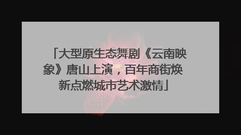 大型原生态舞剧《云南映象》唐山上演，百年商街焕新点燃城市艺术激情