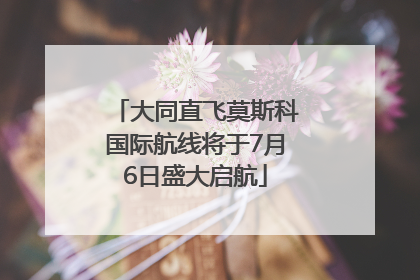 大同直飞莫斯科国际航线将于7月6日盛大启航