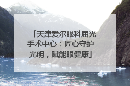 天津爱尔眼科屈光手术中心：匠心守护光明，赋能眼健康