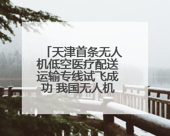 天津首条无人机低空医疗配送运输专线试飞成功 我国无人机相关企业超3.6万家