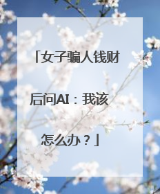 女子骗人钱财后问AI：我该怎么办？
