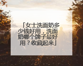 女士洗面奶多少钱好用，洗面奶哪个牌子最好用？收藏起来