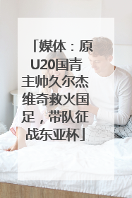 媒体：原U20国青主帅久尔杰维奇救火国足，带队征战东亚杯