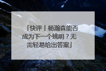 快评丨杨瀚森能否成为下一个姚明？无需轻易给出答案