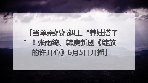 当单亲妈妈遇上“养娃搭子”！张雨绮、韩庚新剧《绽放的许开心》6月5日开播
