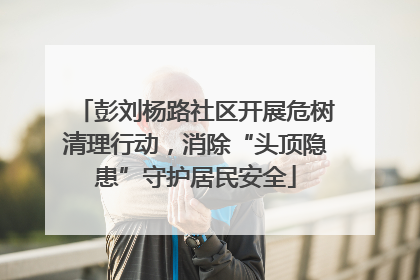 彭刘杨路社区开展危树清理行动，消除“头顶隐患”守护居民安全