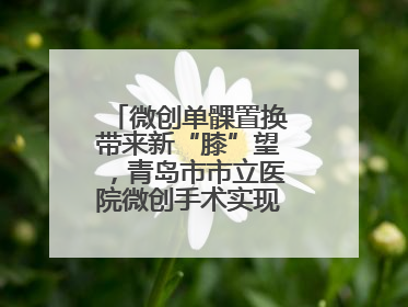 微创单髁置换带来新“膝”望，青岛市市立医院微创手术实现“保膝”目标