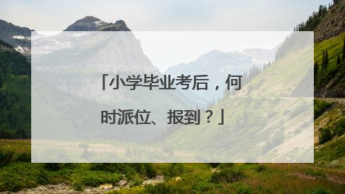 小学毕业考后，何时派位、报到？