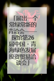 展出一个常绿常新的青洽会——探馆第26届中国・青海绿色发展投资贸易洽谈会