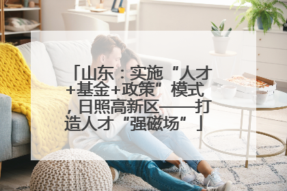 山东：实施“人才+基金+政策”模式，日照高新区——打造人才“强磁场”
