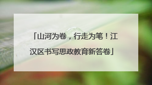 山河为卷，行走为笔！江汉区书写思政教育新答卷