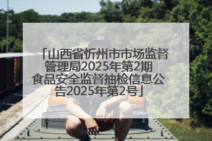 山西省忻州市市场监督管理局2025年第2期食品安全监督抽检信息公告2025年第2号