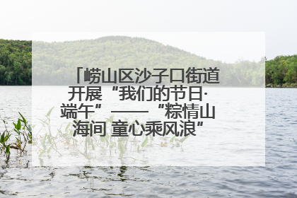 崂山区沙子口街道开展“我们的节日·端午”——“粽情山海间 童心乘风浪”文明实践活动