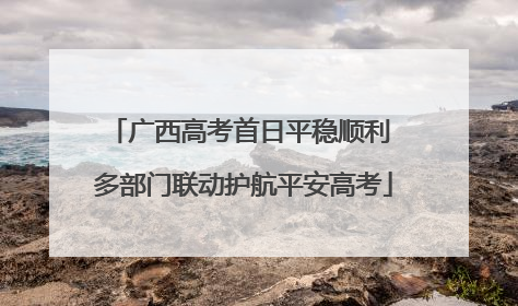广西高考首日平稳顺利 多部门联动护航平安高考