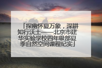 探幽怀夏万象，深耕知行沃土——北京市建华实验学校四年级部夏季自然空间课程纪实