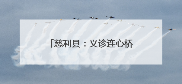 慈利县：义诊连心桥 情满阳和惠万家