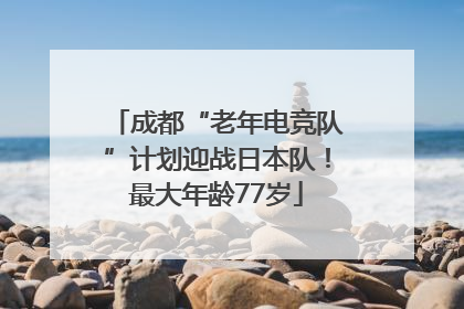 成都“老年电竞队”计划迎战日本队！最大年龄77岁