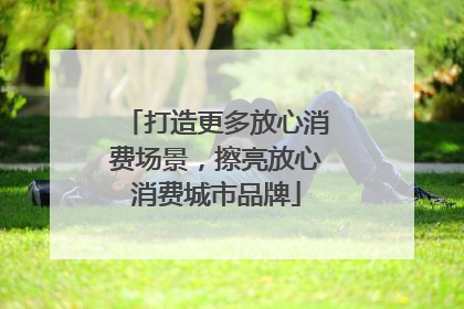 打造更多放心消费场景，擦亮放心消费城市品牌