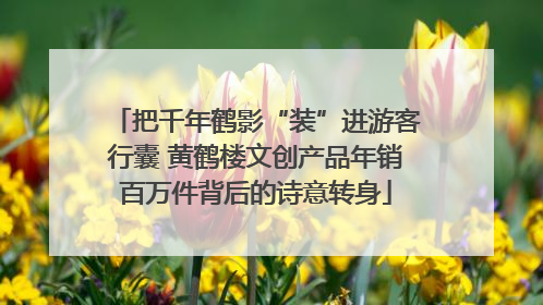 把千年鹤影“装”进游客行囊 黄鹤楼文创产品年销百万件背后的诗意转身