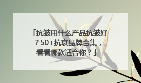 抗皱用什么产品抗皱好？50+抗衰品牌合集，看看哪款适合你？