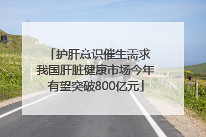 护肝意识催生需求 我国肝脏健康市场今年有望突破800亿元