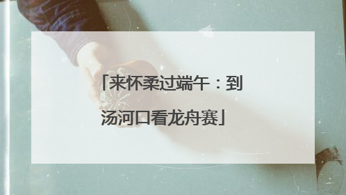 来怀柔过端午：到汤河口看龙舟赛