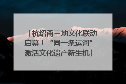 杭绍甬三地文化联动启幕！“同一条运河”激活文化遗产新生机