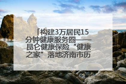 构建3万居民15分钟健康服务圈——昆仑健康保险“健康之家”落地济南市历城区鲍山街道