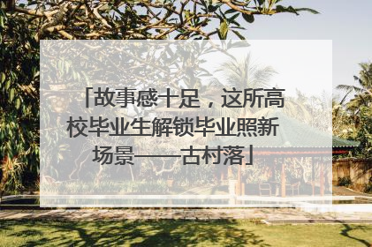 故事感十足，这所高校毕业生解锁毕业照新场景——古村落