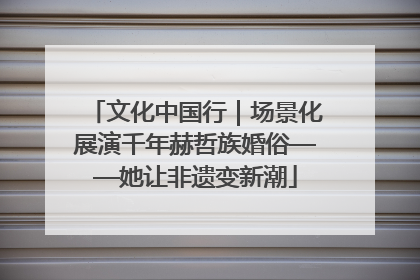 文化中国行｜场景化展演千年赫哲族婚俗——她让非遗变新潮