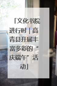 文化书院进行时｜高青县开展丰富多彩的“庆端午”活动
