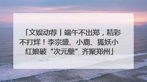 文娱动荐丨端午不出郑，精彩不打烊！李宗盛、小鹿、狐妖小红娘破“次元壁”齐聚郑州