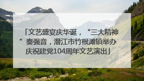 文艺盛宴庆华诞，“三大精神”奏强音，潜江市竹根滩镇举办庆祝建党104周年文艺演出