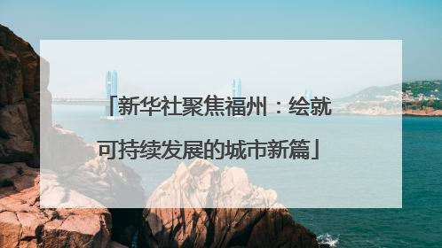 新华社聚焦福州：绘就可持续发展的城市新篇