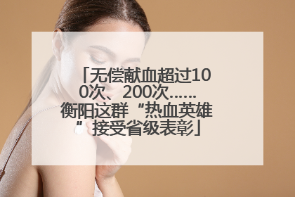 无偿献血超过100次、200次……衡阳这群“热血英雄”接受省级表彰