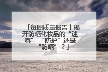 每周质量报告丨揭开防晒化妆品的“迷雾” “防护”还是“防晒”？