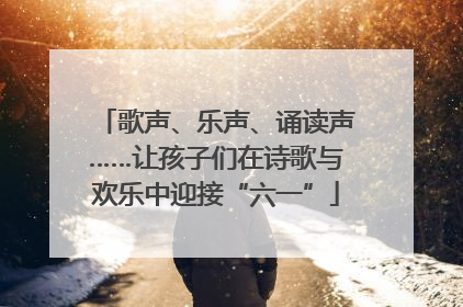 歌声、乐声、诵读声……让孩子们在诗歌与欢乐中迎接“六一”