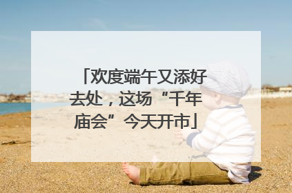 欢度端午又添好去处，这场“千年庙会”今天开市