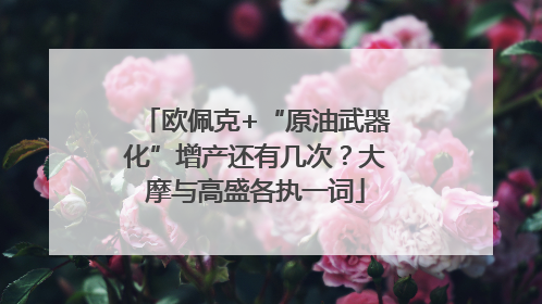 欧佩克+“原油武器化”增产还有几次？大摩与高盛各执一词