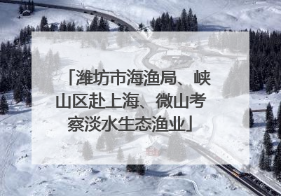 潍坊市海渔局、峡山区赴上海、微山考察淡水生态渔业