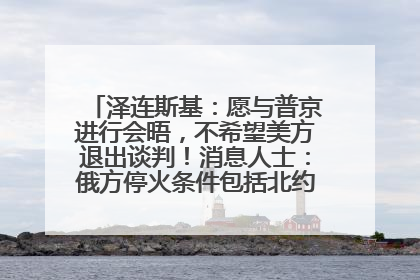 泽连斯基：愿与普京进行会晤，不希望美方退出谈判！消息人士：俄方停火条件包括北约“书面”保证不东扩