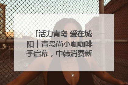 活力青岛 爱在城阳｜青岛尚小咖咖啡季启幕，中韩消费新场景点燃夏日热情