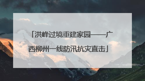 洪峰过境重建家园——广西柳州一线防汛抗灾直击
