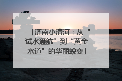 济南小清河：从“试水通航”到“黄金水道”的华丽蜕变