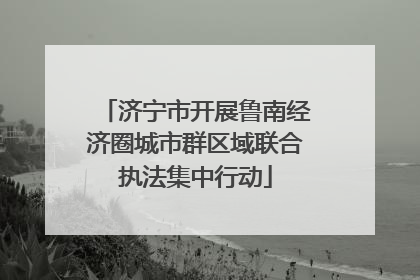 济宁市开展鲁南经济圈城市群区域联合执法集中行动